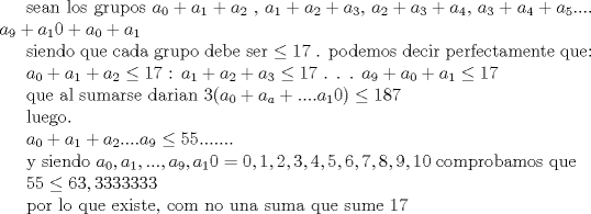 TEX: sean los grupos $a_0+a_1+a_2$ , $a_1+a_2+a_3$, $a_2+a_3+a_4$, $a_3+a_4+a_5$.... $a_9+a_10 +a_0 +a_1$<br /><br />siendo que cada grupo debe ser $\le 17$ . podemos decir perfectamente que:<br /><br /> $a_0+a_1+a_2\le 17$<br />: $a_1+a_2+a_3\le 17$<br />.<br />.<br />.<br /> $a_9+a_0+a_1\le 17$<br /><br />que al sumarse darian $3(a_0+a_a+....a_10)\le 187$<br /><br />luego.<br /><br /> $a_0+a_1+a_2....a_9\le 55.......$<br /><br />y siendo  $a_0,a_1,...,a_9,a_10= {0,1,2,3,4,5,6,7,8,9,10}$<br />comprobamos que<br /><br /> $55\le 63,3333333$<br /><br />por lo que existe, com no una suma que sume 17