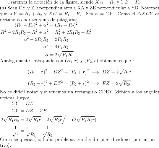 TEX: Usaremos la notaci\'on de la figura, siendo $XA=R_1$ y $YB=R_2$ \\<br />$(a)$ Sean CY y ZD perpendiculares a XA y ZE perpendicular a YB. Notemos que $XY=R_1+R_2$ y $XC=R_1-R_2$. Sea $\alpha=CY$. Como el $\triangle XCY$ es rectangulo por teorema de pitagoras:\\ $\begin{aligned} (R_1-R_2)^2+\alpha^2&=(R_1+R_2)^2 \\ R_1^2-2R_1R_2+R_2^2+\alpha^2&=R_1^2+2R_1R_2+R_2^2 \\ \alpha^2-2R_1R_2&=2R_1R_2 \\ \alpha^2&=4R_1R_2 \\ \alpha&=2\sqrt{R_1R_2}  \end{aligned}$ \\ Analogamente trabajando con $(R_1,r)$ y $(R_2,r)$ obtenemos que : $$(R_1-r)^2+DZ^2=(R_1+r)^2 \implies DZ=2\sqrt{R_1r}$$ $$(R_2-r)^2 +EZ^2=(R_2+r)^2 \implies EZ=2\sqrt{R_2r}$$ No es dificil notar que tenemos un rectangulo CDEY (debido a los angulos rectos), luego:\\ $\begin{aligned} CY&=DE \\ CY&=DZ+ZE \\ 2\sqrt{R_1R_2}&=2\sqrt{R_1r}+2\sqrt{R_2r} \Big/ \div (2\sqrt{R_1R_2r}) \\ \dfrac1{\sqrt{r}}&=\dfrac1{\sqrt{R_1}}+ \dfrac1{\sqrt{R_2}} \end{aligned}$\\ Como se queria (no hubo problemas en dividir pues dividimos por un positivo).