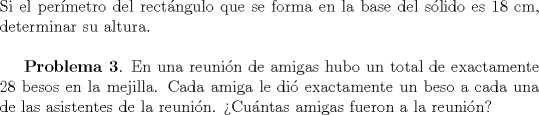 TEX: \noindent Si el per\'imetro del rect\'angulo que se forma en la base del s\'olido es 18 cm, determinar su altura. \\ \\ \indent \textbf{Problema 3}. En una reuni\'on de amigas hubo un total de exactamente 28 besos en la mejilla. Cada amiga le di\'o exactamente un beso a cada una de las asistentes de la reuni\'on. >Cu\'antas amigas fueron a la reuni\'on?