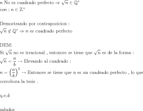 TEX: \[<br />\begin{gathered}<br />  n{\text{ No es cuadrado perfecto}} \Rightarrow \sqrt n  \in \mathbb{Q}^*  \hfill \\<br />  con:n \in \mathbb{Z}^ +   \hfill \\<br />   \hfill \\<br />  {\text{Demostrando por contraposicion :}} \hfill \\<br />  \sqrt n  \notin \mathbb{Q}^*  \Rightarrow n{\text{ es cuadrado perfecto}} \hfill \\<br />   \hfill \\<br />  {\text{DEM:}} \hfill \\<br />  {\text{Si }}\sqrt {\text{n}} {\text{ no es irracional }}{\text{, entonces se tiene que }}\sqrt {\text{n}} {\text{ es de la forma :}} \hfill \\<br />  \sqrt n  = \frac{a}<br />{b} \to {\text{Elevando al cuadrado :}} \hfill \\<br />  n = \left( {\frac{a}<br />{b}} \right)^2  \to {\text{Entonces se tiene que n es un cuadrado perfecto }}{\text{, lo que}} \hfill \\<br />  {\text{corrobora la tesis }}{\text{.}} \hfill \\<br />   \hfill \\<br />  {\text{q}}{\text{.e}}{\text{.d}} \hfill \\<br />   \hfill \\<br />  {\text{saludos}} \hfill \\ <br />\end{gathered} <br />\]