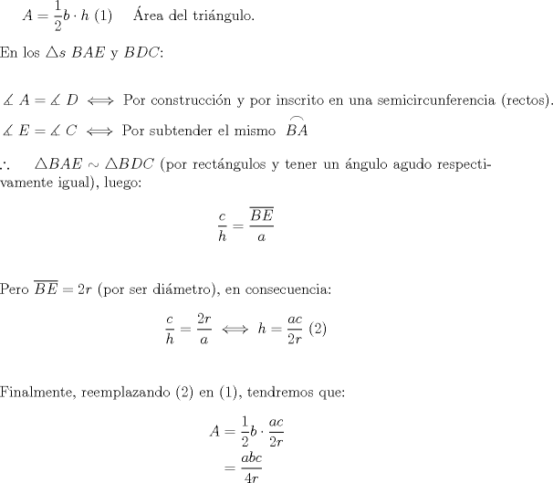 TEX: $A = \dfrac{1}{2}b \cdot h{\text{ (1) \quad \'Area del tri\'angulo}}{\text{.}}$\\<br />\\<br />En los $\triangle s$ $BAE$ y $BDC$:<br /><br />\begin{equation*}<br />\begin{aligned}<br />  \measuredangle {\text{ }}A &= \measuredangle {\text{ }}D \iff {\text{Por construcci\'on y por inscrito en una semicircunferencia (rectos)}}{\text{.}} \\ <br />  \measuredangle {\text{ }}E &= \measuredangle {\text{ }}C \iff {\text{Por subtender el mismo }}\stackrel{\displaystyle\frown}{BA} \\ <br />\end{aligned}<br />\end{equation*}<br /><br />\noindent $\therefore {\text{ \quad }}\triangle BAE \sim \triangle BDC$ (por rect\'angulos y tener un \'angulo agudo respectivamente igual), luego:<br /><br />$$\frac{c}<br />{h} = \frac{{\overline {BE} }}<br />{a}$$\\<br />\\<br />Pero $\overline {BE}  = 2r$ (por ser di\'ametro), en consecuencia:<br /><br />$$\frac{c}<br />{h} = \frac{{2r}}<br />{a} \iff h = \frac{{ac}}<br />{{2r}}{\text{ (2)}}$$\\<br />\\<br />Finalmente, reemplazando (2) en (1), tendremos que:<br /><br />\begin{equation*}<br />\begin{aligned}<br />  A &= \frac{1}<br />{2}b \cdot \frac{{ac}}<br />{{2r}} \\ <br />   &= \frac{{abc}}<br />{{4r}} \\ <br />\end{aligned}<br />\end{equation*}