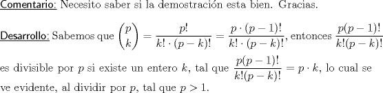 TEX: \noindent \underline{\textsf{Comentario:}} Necesito saber si la demostracin esta bien. Gracias.\\<br />\ \\<br />\noindent \textsf{\underline{Desarrollo:}} Sabemos que $\displaystyle{p \choose k}=\dfrac{p!}{k!\cdot (p-k)!}=\dfrac{p\cdot (p-1)!}{k!\cdot (p-k)!},$ entonces \vspace{1.5mm} $\dfrac{p(p-1)!}{k!(p-k)!}$ es divisible por $p$ si existe un entero $k$, tal que $\dfrac{p(p-1)!}{k!(p-k)!}=p\cdot k,$ lo cual se ve evidente, al dividir por $p$, tal que $p>1.$\\<br />