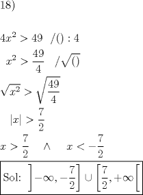 TEX: % MathType!MTEF!2!1!+-<br />% feaagaart1ev2aaatCvAUfeBSjuyZL2yd9gzLbvyNv2CaerbuLwBLn<br />% hiov2DGi1BTfMBaeXatLxBI9gBaerbd9wDYLwzYbItLDharqqtubsr<br />% 4rNCHbGeaGqiVu0Je9sqqrpepC0xbbL8F4rqqrFfpeea0xe9Lq-Jc9<br />% vqaqpepm0xbba9pwe9Q8fs0-yqaqpepae9pg0FirpepeKkFr0xfr-x<br />% fr-xb9adbaqaaeGaciGaaiaabeqaamaabaabaaGceaqabeaacaqGXa<br />% GaaeioaiaabMcaaeaaaeaacaaI0aGaamiEamaaCaaaleqabaGaaGOm<br />% aaaakiabg6da+iaaisdacaaI5aGaaGPaVlaaykW7caaMc8UaaGPaVl<br />% aac+cacaGGOaGaaiykaiaacQdacaaI0aaabaGaaGPaVlaaykW7caaM<br />% c8UaamiEamaaCaaaleqabaGaaGOmaaaakiabg6da+maalaaabaGaaG<br />% inaiaaiMdaaeaacaaI0aaaaiaaykW7caaMc8UaaGPaVlaaykW7caaM<br />% c8Uaai4lamaakaaabaGaaiikaiaacMcaaSqabaaakeaadaGcaaqaai<br />% aadIhadaahaaWcbeqaaiaaikdaaaaabeaakiabg6da+maakaaabaWa<br />% aSaaaeaacaaI0aGaaGyoaaqaaiaaisdaaaaaleqaaaGcbaGaaGPaVl<br />% aaykW7caaMc8UaaGPaVlaaykW7daabdaqaaiaadIhaaiaawEa7caGL<br />% iWoacqGH+aGpdaWcaaqaaiaaiEdaaeaacaaIYaaaaaqaaiaadIhacq<br />% GH+aGpdaWcaaqaaiaaiEdaaeaacaaIYaaaaiaaykW7caaMc8UaaGPa<br />% VlaaykW7caaMc8UaaGPaVlabgEIizlaaykW7caaMc8UaaGPaVlaayk<br />% W7caaMc8UaaGPaVlaaykW7caWG4bGaeyipaWJaeyOeI0YaaSaaaeaa<br />% caaI3aaabaGaaGOmaaaaaeaadaqjEaqaaiaabofacaqGVbGaaeiBai<br />% aabQdacaqGGaWaaKWmaeaacqGHsislcqGHEisPcaGGSaGaeyOeI0Ya<br />% aSaaaeaacaaI3aaabaGaaGOmaaaaaiaaw2facaGLDbaacqGHQicYda<br />% qcIaqaamaalaaabaGaaG4naaqaaiaaikdaaaGaaiilaiabgUcaRiab<br />% g6HiLcGaay5waiaawUfaaaaaaaaa!A0D6!<br />\[<br />\begin{gathered}<br />  {\text{18)}} \hfill \\<br />   \hfill \\<br />  4x^2  > 49\,\,\,\,/():4 \hfill \\<br />  \,\,\,x^2  > \frac{{49}}<br />{4}\,\,\,\,\,/\sqrt {()}  \hfill \\<br />  \sqrt {x^2 }  > \sqrt {\frac{{49}}<br />{4}}  \hfill \\<br />  \,\,\,\,\,\left| x \right| > \frac{7}<br />{2} \hfill \\<br />  x > \frac{7}<br />{2}\,\,\,\,\,\, \wedge \,\,\,\,\,\,\,x <  - \frac{7}<br />{2} \hfill \\<br />  \boxed{{\text{Sol: }}\left] { - \infty , - \frac{7}<br />{2}} \right] \cup \left[ {\frac{7}<br />{2}, + \infty } \right[} \hfill \\ <br />\end{gathered} <br />\]<br />