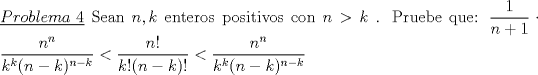 TEX: \noindent\underline{$Problema\ 4$} Sean $n,k$ enteros positivos con $n>k$ . Pruebe que: <br />$\dfrac{1}{n+1} \cdot \dfrac{n^n}{k^k (n-k)^{n-k}} < \dfrac{n!}{k! (n-k)!} < \dfrac{n^n}{k^k(n-k)^{n-k}}$