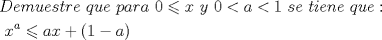 TEX: % MathType!MTEF!2!1!+-<br />% feaafiart1ev1aaatCvAUfeBSjuyZL2yd9gzLbvyNv2CaerbuLwBLn<br />% hiov2DGi1BTfMBaeXatLxBI9gBaerbd9wDYLwzYbItLDharqqtubsr<br />% 4rNCHbGeaGqiVu0Je9sqqrpepC0xbbL8F4rqqrFfpeea0xe9Lq-Jc9<br />% vqaqpepm0xbba9pwe9Q8fs0-yqaqpepae9pg0FirpepeKkFr0xfr-x<br />% fr-xb9adbaqaaeGaciGaaiaabeqaamaabaabaaGceaqabeaacaWGeb<br />% Gaamyzaiaad2gacaWG1bGaamyzaiaadohacaWG0bGaamOCaiaadwga<br />% caqGGaGaamyCaiaadwhacaWGLbGaaeiiaiaadchacaWGHbGaamOCai<br />% aadggacaqGGaGaaGimaiabgsMiJkaadIhacaqGGaGaamyEaiaabcca<br />% caaIWaGaeyipaWJaamyyaiabgYda8iaaigdacaqGGaGaam4Caiaadw<br />% gacaqGGaGaamiDaiaadMgacaWGLbGaamOBaiaadwgacaqGGaGaamyC<br />% aiaadwhacaWGLbGaaiOoaaqaaiaabccacaqGGaGaaeiiaiaabccaca<br />% qGGaGaaeiiaiaabccacaqGGaGaaeiiaiaabccacaqGGaGaaeiiaiaa<br />% bccacaqGGaGaaeiiaiaabccacaqGGaGaaeiiaiaabccacaqGGaGaae<br />% iiaiaabccacaqGGaGaaeiiaiaabccacaqGGaGaaeiiaiaabccacaqG<br />% GaGaaeiiaiaabccacaqGGaGaaeiiaiaabccacaqGGaGaaeiiaiaabc<br />% cacaqGGaGaaeiiaiaabccacaqGGaGaaeiiaiaabccacaqGGaGaaeii<br />% aiaabccacaqGGaGaaeiiaiaabccacaqGGaGaaeiiaiaabccacaqGGa<br />% GaaeiiaiaabccacaqGGaGaaeiiaiaabccacaqGGaGaaeiiaiaabcca<br />% caqGGaGaaeiiaiaabccacaqGGaGaaeiiaiaabccacaqGGaGaaeiiai<br />% aabccacaqGGaGaaeiiaiaabccacaqGGaGaaeiiaiaabccacaqGGaGa<br />% aeiiaiaabccacaqGGaGaaeiiaiaadIhadaahaaWcbeqaaiaadggaaa<br />% GccqGHKjYOcaWGHbGaamiEaiabgUcaRiaacIcacaaIXaGaeyOeI0Ia<br />% amyyaiaacMcaaaaa!9AFC!<br />\[<br />\begin{gathered}<br />  Demuestre{\text{ }}que{\text{ }}para{\text{ }}0 \leqslant x{\text{ }}y{\text{ }}0 < a < 1{\text{ }}se{\text{ }}tiene{\text{ }}que: \hfill \\<br />  {\text{                                                                                 }}x^a  \leqslant ax + (1 - a) \hfill \\ <br />\end{gathered} <br />\]