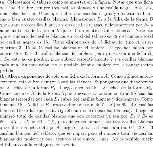 TEX: \noindent (a) Coloreamos el tablero como se muestra en la figura. Notar que una ficha del tipo $A$ cubre siempre tres casillas blancas y una casilla negra. A su vez, una ficha del tipo $B$ siempre cubre dos casillas negras y dos casillas blancas o bien cuatro casillas blancas. Llamaremos $B_1$ a la ficha de la forma $B$ que cubre dos casillas blancas y dos casillas negras, y denotaremos por $B_2$ a aquellas fichas de la forma $B$ que cubran cuatro casillas blancas. Notemos que el numero de casillas blancas en total del tablero es $48$ y el numero total de casillas negras es $16$. Como disponemos de $15$ fichas del tipo $A$, estan cubriran $3\cdot 15=45$ casillas blancas en el tablero. Luego nos faltan por cubrir $48-45=3$ casillas blancas del tablero, pero ya sea con una ficha $B_1$ o $B_2$, esto no es posible, pues cubren respectivamente $2$ y $4$ casillas blancas cada una. En conclusion, no es posible llenar el tablero con la configuracion pedida.\\<br />(b) Ahora disponemos de solo una ficha de la forma $A$. Como dijimos anteriormente, esta cubre siempre $3$ casillas blancas. Supongamos que disponemos de $X$ fichas de la forma $B_1$. Luego tenemos $15-X$ fichas de la forma $B_2$. Como tenemos $X$ de la forma $B_1$, entonces estas cubren en total $2X$ casillas blancas (recordar que cada $B_1$ cubre dos casillas blancas y dos negras). Como tenemos $15-X$ fichas $B_2$, estas cubren en total $4(15-X)=60-4X$ casillas blancas (recordar que cada $B_2$ rellenan cuatro casillas blancas). Luego el numero total de casillas blancas que son cubiertas ya sea por $B_1$ y $B_2$ es $60-4X+2X=60-2X$, pero debemos sumarle las tres casillas blancas que cubren la ficha del tipo $A$, luego en total las fichas cubriran $60-2X+3$ casillas blancas del tablero, que es impar, pero el numero total de casillas blancas del tablero es par, absurdo si se quiere llenar. No es posible cubrir el tablero con la configuracion pedida.