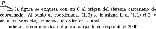 TEX: \noindent $\boxed{P_1}$<br /><br />En la figura se etiqueta con un 0 al origen del sistema cartesiano de coordenada. Al punto de coordenadas $(1,0)$ se le asigna 1, al $(1,1)$ el 2, y as\'i sucesivamente, siguiendo un orden en espiral.<br /><br />Indicar las coordenadas del punto al que le corresponde el 2006.