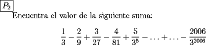 TEX: \noindent $\boxed{P_2}$<br /><br />Encuentra el valor de la siguiente suma: \[<br />\frac{1}<br />{3} - \frac{2}<br />{9} + \frac{3}<br />{{27}} - \frac{4}<br />{{81}} + \frac{5}<br />{{3^5 }} -  \ldots  +  \ldots  - \frac{{2006}}<br />{{3^{2006} }}<br />\]