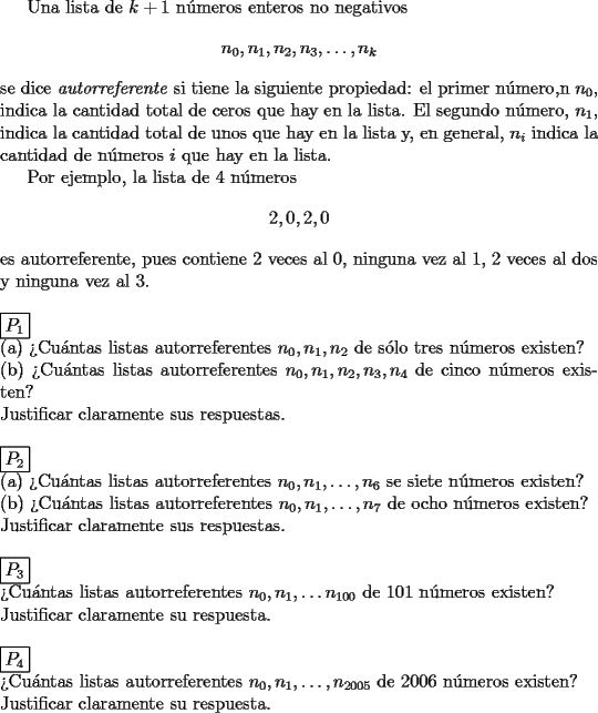 TEX: Una lista de $k+1$ n\'umeros enteros no negativos \[  n_0,n_1,n_2,n_3,\dots ,n_k \]se dice \emph{autorreferente} si tiene la siguiente propiedad: el primer n\'umero,n $n_0$, indica la cantidad total de ceros que hay en la lista. El segundo n\'umero, $n_1$, indica la cantidad total de unos que hay en la lista y, en general, $n_i$ indica la cantidad de n\'umeros $i$ que hay en la lista.<br /><br />Por ejemplo, la lista de 4 n\'umeros \[ 2,0,2,0 \]es autorreferente, pues contiene 2 veces al 0, ninguna vez al 1, 2 veces al dos y ninguna vez al 3.\\<br /><br /><br /><br />\noindent $\boxed{P_1}$\\<br />(a) ?`Cu\'antas listas autorreferentes $n_0,n_1,n_2$ de s\'olo tres n\'umeros existen?\\<br />(b) ?`Cu\'antas listas autorreferentes $n_0,n_1,n_2,n_3,n_4$ de cinco n\'umeros existen?\\<br />Justificar claramente sus respuestas.\\<br /><br /><br /><br />\noindent $\boxed{P_2}$\\<br />(a) ?`Cu\'antas listas autorreferentes $n_0,n_1,\dots ,n_6$ se siete n\'umeros existen?\\<br />(b) ?`Cu\'antas listas autorreferentes $n_0,n_1,\dots ,n_7$ de ocho n\'umeros existen?\\<br />Justificar claramente sus respuestas.\\<br /><br /><br /><br />\noindent $\boxed{P_3}$\\<br />?`Cu\'antas listas autorreferentes $n_0,n_1,\dots n_{100}$ de 101 n\'umeros existen?\\<br />Justificar claramente su respuesta.\\<br /><br /><br /><br />\noindent $\boxed{P_4}$\\<br />?`Cu\'antas listas autorreferentes $n_0,n_1,\dots ,n_{2005}$ de 2006 n\'umeros existen?\\<br />Justificar claramente su respuesta.\\