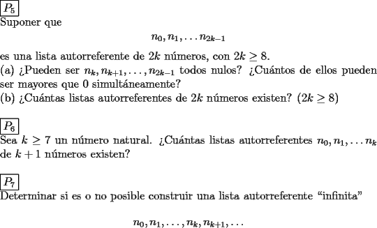 TEX: \noindent $\boxed{P_5}$\\<br />Suponer que \[ n_0,n_1,\dots n_{2k-1} \]es una lista autorreferente de $2k$ n\'umeros, con $2k\ge 8$.\\<br />(a) ?`Pueden ser $n_k,n_{k+1},\dots ,n_{2k-1}$ todos nulos? ?`Cu\'antos de ellos pueden ser mayores que 0 simult\'aneamente?\\<br />(b) ?`Cu\'antas listas autorreferentes de $2k$ n\'umeros existen? ($2k\ge 8$)\\<br /><br /><br /><br />\noindent $\boxed{P_6}$\\<br />Sea $k\ge 7$ un n\'umero natural. ?`Cu\'antas listas autorreferentes $n_0,n_1,\dots n_k$ de $k+1$ n\'umeros existen?\\<br /><br /><br /><br />\noindent $\boxed{P_7}$\\<br />Determinar si es o no posible construir una lista autorreferente ``infinita'' \[ n_0,n_1,\dots ,n_k,n_{k+1},\dots \]