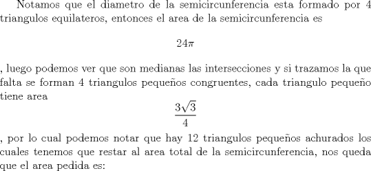 TEX: Notamos que el diametro de la semicircunferencia esta formado por 4 triangulos equilateros, entonces el area de la semicircunferencia es $$24\pi$$  , luego podemos ver que son medianas las intersecciones y si trazamos la que falta se forman 4 triangulos pequeos congruentes, cada triangulo pequeo tiene area $$\frac{3\sqrt{3}}{4}$$, por lo cual podemos notar que hay 12 triangulos pequeos achurados los cuales tenemos que restar al area total de la semicircunferencia, nos queda que el area pedida es: