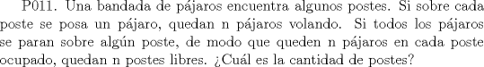 TEX: P011. Una bandada de pjaros encuentra algunos postes. Si sobre cada poste se posa un pjaro, quedan n pjaros volando. Si todos los pjaros se paran sobre algn poste, de modo que queden n pjaros en cada poste ocupado, quedan n postes libres. Cul es la cantidad de postes?