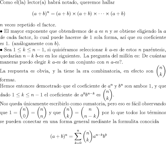 TEX: $ $\\<br />Como el(la) lector(a) habr\'a notado, queremos hallar <br />\begin{eqnarray*}<br />(a+b)^{n}=(a+b)\times(a+b)\times\cdots\times(a+b)<br />\end{eqnarray*} <br />$n$ veces repetido el factor.\\<br />$\bullet$ El mayor exponente que obtendremos de $a$ es $n$ y se obtiene eligiendo la $a$ de cada factor, lo cual puede hacerse de 1 sola forma, as\'i que su coeficiente es 1. (an\'alogamente con $b$).\\<br />$\bullet$ Sea $1\leq k\leq n-1$, si quisi\'eramos seleccionar $k$ $a$-es de estos $n$ par\'entesis, quedar\'ian $n-k$ $b$-es en los siguientes. La pregunta del mill\'on es: De cu\'antas maneras puedo elegir $k$ $a$-es de un conjunto con $n$ $a$-es?.\\<br />La respuesta es obvia, y la tiene la sra combinatoria, en efecto son $\displaystyle\binom{n}{k}$ formas.\\<br />Hemos entonces demostrado que el coeficiente de $a^{n}$ y $b^{n}$ son ambos 1, y que dado $1\leq k\leq n-1$ el coeficiente de $a^{k}b^{n-k}$ es $\displaystyle\binom{n}{k}$.\\<br />Nos queda \'unicamente escribirlo como sumatoria, pero eso es f\'acil observando que $1=\displaystyle\binom{n}{0}=\displaystyle\binom{n}{n}$ y que $\displaystyle\binom{n}{k}=\displaystyle\binom{n}{n-k}$ por lo que todos los t\'erminos se pueden conectar en una forma general mediante la formulita conocida<br />\begin{eqnarray*}<br />(a+b)^{n}=\displaystyle\sum_{k=0}^{n}\binom{n}{k}a^{n-k}b^{k}<br />\end{eqnarray*}<br />