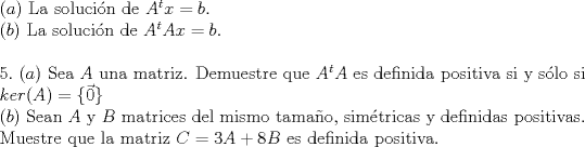 TEX: <br /><br />\noindent $(a)$ La soluci\'on de $A^tx=b$.\\<br />$(b)$ La soluci\'on de $A^tAx=b$.\\<br /><br />\noindent $5.$ <br />\noindent $(a)$ Sea $A$ una matriz. Demuestre que $A^tA$ es definida positiva si y s\'olo si $ker(A)=\{\vec{0}\}$\\<br />\noindent $(b)$ Sean $A$ y $B$ matrices del mismo tamao, sim\'etricas y definidas positivas. Muestre que la matriz $C = 3A+8B$ es definida positiva.<br /><br />