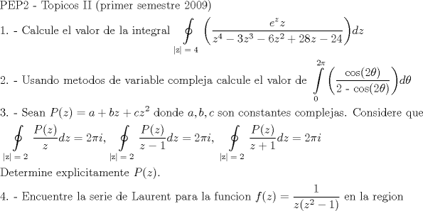 TEX: \[<br />\begin{gathered}<br />  {\text{PEP2  -  Topicos II (primer semestre 2009)}} \hfill \\<br />  {\text{1}}{\text{. -  Calcule el valor de la integral }}\oint\limits_{\left| {\text{z}} \right|{\text{ = 4}}} {\left( {\frac{{e^z z}}<br />{{z^4  - 3z^3  - 6z^2  + 28z - 24}}} \right)} dz \hfill \\<br />  {\text{2}}{\text{. -  Usando metodos de variable compleja calcule el valor de }}\int\limits_{\text{0}}^{{\text{2}}\pi } {\left( {\frac{{{\text{cos(2}}\theta {\text{)}}}}<br />{{{\text{2 - cos(2}}\theta {\text{)}}}}} \right)} d\theta  \hfill \\<br />  {\text{3}}{\text{. -  Sean }}P(z) = a + bz + cz^2 {\text{ donde }}a,b,c{\text{ son constantes complejas}}{\text{. Considere que}} \hfill \\<br />  {\text{       }}\oint\limits_{\left| {\text{z}} \right|{\text{ = 2}}} {\frac{{P(z)}}<br />{z}} dz = 2\pi i{\text{,    }}\oint\limits_{\left| {\text{z}} \right|{\text{ = 2}}} {\frac{{P(z)}}<br />{{z - 1}}} dz = 2\pi i,{\text{   }}\oint\limits_{\left| {\text{z}} \right|{\text{ = 2}}} {\frac{{P(z)}}<br />{{z + 1}}} dz = 2\pi i \hfill \\<br />  {\text{Determine explicitamente }}P(z). \hfill \\<br />  {\text{4}}{\text{. -  Encuentre la serie de Laurent para la funcion }}f(z) = \frac{1}<br />{{z(z^2  - 1)}}{\text{ en la region}} \hfill \\ <br />\end{gathered} <br />\]<br />