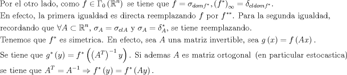 TEX: $$\begin{gathered}<br />  {\text{Por el otro lado, como }}f \in \Gamma _0 \left( {\mathbb{R}^n } \right){\text{ se tiene que }}f = \sigma _{domf^* } ,\left( {f^* } \right)_\infty   = \delta _{cldomf^* } {\text{.}} \hfill \\<br />  {\text{En efecto, la primera igualdad es directa reemplazando }}f{\text{ por }}f^{**} {\text{. Para la segunda igualdad,}} \hfill \\<br />  {\text{recordando que }}\forall A \subset \mathbb{R}^n {\text{, }}\sigma _A  = \sigma _{clA} {\text{ y }}\sigma _A  = \delta _A^* {\text{, se tiene reemplazando}}{\text{.                                                                                                                   }} \hfill \\<br />  {\text{Tenemos que }}f^* {\text{ es simetrica}}{\text{. En efecto, sea }}A{\text{ una matriz invertible, sea }}g\left( x \right) = f\left( {Ax} \right){\text{. }} \hfill \\<br />  {\text{Se tiene que }}g^* \left( y \right) = f^* \left( {\left( {A^T } \right)^{ - 1} y} \right){\text{. Si ademas }}A{\text{ es matriz ortogonal }}\left( {{\text{en particular estocastica}}} \right){\text{,}} \hfill \\<br />  {\text{se tiene que }}A^T  = A^{ - 1}  \Rightarrow f^* \left( y \right) = f^* \left( {Ay} \right){\text{. }} \hfill \\ <br />\end{gathered}$$