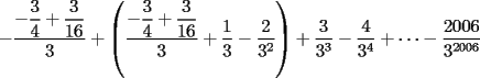 TEX: $-\dfrac{-\dfrac{3}{4}+\dfrac{3}{16}}{3}+\left(\dfrac{-\dfrac{3}{4}+\dfrac{3}{16}}{3}+\dfrac{1}{3}-\dfrac{2}{3^2}\right)+ \dfrac{3}{3^3}-\dfrac{4}{3^4}+\dots -\dfrac{2006}{3^{2006}}$