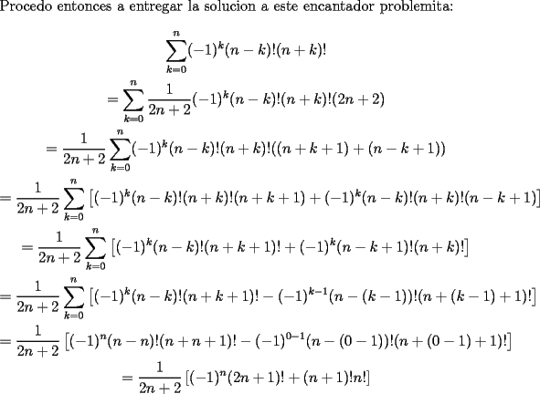 TEX: \noindent Procedo entonces a entregar la solucion a este encantador problemita:<br />\begin{gather*}<br />\sum_{k=0}^{n}(-1)^k(n-k)!(n+k)!\\<br />=\sum_{k=0}^{n}\frac{1}{2n+2}(-1)^k(n-k)!(n+k)!(2n+2)\\<br />=\frac{1}{2n+2}\sum_{k=0}^{n}(-1)^k(n-k)!(n+k)!((n+k+1)+(n-k+1))\\<br />=\frac{1}{2n+2}\sum_{k=0}^{n}\left[(-1)^k(n-k)!(n+k)!(n+k+1)+(-1)^k(n-k)!(n+k)!(n-k+1)\right]\\<br />=\frac{1}{2n+2}\sum_{k=0}^{n}\left[(-1)^k(n-k)!(n+k+1)!+(-1)^k(n-k+1)!(n+k)!\right]\\<br />=\frac{1}{2n+2}\sum_{k=0}^{n}\left[(-1)^k(n-k)!(n+k+1)!-(-1)^{k-1}(n-(k-1))!(n+(k-1)+1)!\right]\\<br />=\frac{1}{2n+2}\left[(-1)^n(n-n)!(n+n+1)!-(-1)^{0-1}(n-(0-1))!(n+(0-1)+1)!\right]\\<br />=\frac{1}{2n+2}\left[(-1)^n(2n+1)!+(n+1)!n!\right]<br />\end{gather*}