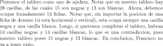 TEX: \noindent Pintemos el tablero como uno de ajedrez. Notar que en nuestro tablero hay 28 casillas, de las cuales 15 son negras y 13 son blancas. Ahora, debemos ocupar forzadamente 14 fichas. Notar que, sin importar la posicion de una ficha de domino (si esta horizontal o vertical), esta ocupa siempre una casilla negra y una casilla blanca. Luego, si queremos completar el tablero, habran 14 casillas negras y 14 casillas blancas, lo que es una contradiccion, pues nuestro tablero posee 15 negras y 13 blancas. En conclusion, Francisco no va a tener exito.