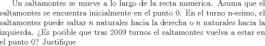 TEX: Un saltamontes se mueve a lo largo de la recta numerica. Asuma que el saltamontes se encuentra inicialmente en el punto $0$. En el turno n-esimo, el saltamontes puede saltar $n$ naturales hacia la derecha o $n$ naturales hacia la izquierda. Es posible que tras 2009 turnos el saltamontes vuelva a estar en el punto $0$? Justifique