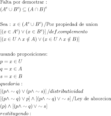 TEX: \[<br />\begin{gathered}<br />  {\text{Falta por demostrar : }} \hfill \\<br />  \left( {A^c  \cup B^c } \right) \subseteq \left( {A \cap B} \right)^c  \hfill \\<br />   \hfill \\<br />  {\text{Sea : }}x \in \left( {A^c  \cup B^c } \right)/{\text{Por propiedad de union}} \hfill \\<br />  \left[ {\left( {x \in A^c } \right) \vee \left( {x \in B^c } \right)} \right]/def.complemento \hfill \\<br />  \left[ {\left( {x \in U \wedge x \notin A} \right) \vee \left( {x \in U \wedge x \notin B} \right)} \right] \hfill \\<br />   \hfill \\<br />  {\text{usando proposiciones:}} \hfill \\<br />  p = x \in U \hfill \\<br />  q = x \in A \hfill \\<br />  s = x \in B \hfill \\<br />  quedaria: \hfill \\<br />  \left[ {\left( {p \wedge  \sim q} \right) \vee \left( {p \wedge  \sim s} \right)} \right]/distributividad \hfill \\<br />  \left[ {\left( {p \wedge  \sim q} \right) \vee p} \right] \wedge \left[ {\left( {p \wedge  \sim q} \right) \vee  \sim s} \right]/{\text{Ley de absorcion}} \hfill \\<br />  \left( p \right) \wedge \left[ {\left( {p \wedge  \sim q} \right) \vee  \sim s} \right] \hfill \\<br />  restituyendo: \hfill \\ <br />\end{gathered} <br />\]