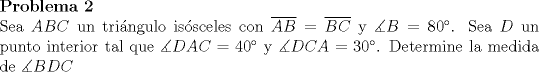 TEX: <br />\noindent\textbf{Problema 2}\\<br />Sea $ABC$ un tringulo issceles con $\overline{AB}=\overline{BC}$ y $\measuredangle B=80^{\circ}$. Sea $D$ un punto interior tal que $\measuredangle DAC=40^{\circ}$ y $\measuredangle DCA=30^{\circ}$. Determine la medida de $\measuredangle BDC$