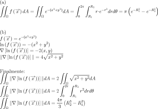 TEX: <br /><br />(a)<br /><br />$ \displaystyle \iint_{\Omega} f \left( \overrightarrow{x} \right) dA =  \iint_{\Omega} e^{-(x^2+y^2)} dA = \int_{0}^{2\pi} \int_{R_{1}}^{R_{2}} r \cdot e^{-r^2} drd\theta = \pi \left( e^{-R_{1}^2} - e^{-R_{2}^2} \right) $<br /><br />\vspace{1cm}<br /><br /><br />(b)<br /><br />$\displaystyle f \left( \overrightarrow{x} \right)  = e^{-(x^2+y^2)}  $<br /><br />$\displaystyle \ln \left( f \left( \overrightarrow{x} \right) \right)  = -(x^2+y^2)  $<br /><br />$\displaystyle \nabla \left[ \ln \left( f \left( \overrightarrow{x} \right) \right) \right]  = -2(x,y)  $<br /><br />$\displaystyle \| \nabla \left[ \ln \left( f \left( \overrightarrow{x} \right) \right) \right] \|  = 4\sqrt{x^2+y^2} \vspace{7mm} $<br /><br /><br />Finalmente:<br /><br />$ \displaystyle \iint_{\Omega} \| \nabla \left[ \ln \left( f \left( \overrightarrow{x} \right) \right) \right] \| dA =  2 \iint_{\Omega} \sqrt{x^2+y^2} dA $<br /><br />$ \displaystyle \iint_{\Omega} \| \nabla \left[ \ln \left( f \left( \overrightarrow{x} \right) \right) \right] \| dA = 2 \int_{0}^{2\pi} \int_{R_{1}}^{R_{2}} r^2 drd\theta $<br /><br />$ \displaystyle \iint_{\Omega} \| \nabla \left[ \ln \left( f \left( \overrightarrow{x} \right) \right) \right] \| dA = \frac{4\pi}{3} \left( R_{2}^3 - R_{1}^3 \right) $<br /><br /><br />