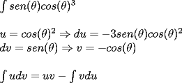 TEX: <br />${\int sen(\theta )cos(\theta)^3}$<br /><br />${ }$<br /><br />${ u=cos (\theta )^2 \Rightarrow  du=-3sen(\theta )cos(\theta )^2}$<br /><br />${dv=sen(\theta)   \Rightarrow    v=-cos(\theta)}$<br /><br />${ }$<br /><br />${\int u dv= u v -\int v du}$<br /><br />