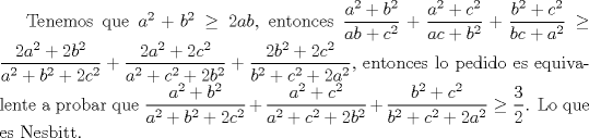 TEX: Tenemos que $a^2+b^2\ge 2ab$, entonces $\dfrac {a^2+b^2}{ab+c^2}+\dfrac {a^2+c^2}{ac+b^2}+\dfrac {b^2+c^2}{bc+a^2}\ge \dfrac {2a^2+2b^2}{a^2+b^2+2c^2}+\dfrac {2a^2+2c^2}{a^2+c^2+2b^2}+\dfrac {2b^2+2c^2}{b^2+c^2+2a^2}$, entonces lo pedido es equivalente a probar que $\dfrac {a^2+b^2}{a^2+b^2+2c^2}+\dfrac {a^2+c^2}{a^2+c^2+2b^2}+\dfrac {b^2+c^2}{b^2+c^2+2a^2}\ge \dfrac {3}{2}$. Notemos $a^2+b^2=k$,$a^2+c^2=v$,$b^2+c^2=w$, entonces $2a^2=k+v-w$,$2b^2=k+w-v$,$2c^2=v+w-k$, entonces susituyendo $\dfrac {a^2+b^2}{a^2+b^2+2c^2}+\dfrac {a^2+c^2}{a^2+c^2+2b^2}+\dfrac {b^2+c^2}{b^2+c^2+2a^2}=\dfrac {k}{v+w}+\dfrac {v}{k+w}+\dfrac {w}{k+v}\ge \dfrac {3}{2}$ esto  ultimo por  Nesbitt. Demostrando lo pedido