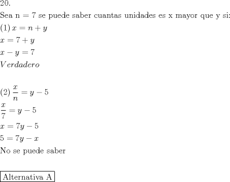 TEX: \[<br />\begin{gathered}<br />  20. \hfill \\<br />  {\text{Sea n = 7 se puede saber cuantas unidades es x mayor que y si:}} \hfill \\<br />  \left( {\text{1}} \right)x = n + y \hfill \\<br />  x = 7 + y \hfill \\<br />  x - y = 7 \hfill \\<br />  Verdadero \hfill \\<br />   \hfill \\<br />  \left( 2 \right)\frac{x}<br />{n} = y - 5 \hfill \\<br />  \frac{x}<br />{7} = y - 5 \hfill \\<br />  x = 7y - 5 \hfill \\<br />  5 = 7y - x \hfill \\<br />  {\text{No se puede saber}} \hfill \\<br />   \hfill \\<br />  \boxed{{\text{Alternativa A}}} \hfill \\ <br />\end{gathered} <br />\]