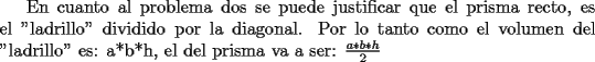 TEX: En cuanto al problema dos se puede justificar que el prisma recto, es el "ladrillo" dividido por la diagonal. <br />Por lo tanto como el volumen del "ladrillo" es: a*b*h, el del prisma va a ser:   $\frac{a*b*h}{2}$ 