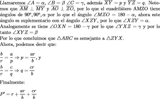 TEX: \noindent Llamaremos $\angle A= \alpha$, $\angle B=\beta$ $\angle C=\gamma$, adem\'as $\overline{XY}=p$ y  $\overline{YZ}=q$.<br />Notemos que $\overline{AM} \perp \overline{MY}$ y $\overline{AO} \perp \overline{ZO}$, por lo que el  cuadril\'atero AMZO tiene \'angulos de $90^o, 90^o, \alpha$ por lo que el \'angulo $\angle MZO = 180-\alpha$, ahora este \'angulo es suplementario con el \'angulo $\angle XZY$, por lo que $\angle XZY= \alpha$. \\<br />Analogamente se tiene $\angle OXN=180-\gamma$ por lo que $\angle YXZ=\gamma$ y por lo tanto $\angle XYZ=\beta$ \\<br />Por lo que concluimos que $\triangle ABC$ es semejante a $\triangle ZYX$. \\<br />Ahora, podemos decir que: \\<br />\\<br />$\dfrac{b}{r}=\dfrac{a}{p} \Rightarrow p=\dfrac{ar}{b}$, y \\<br />\\<br />$\dfrac{b}{r}=\dfrac{c}{q} \Rightarrow q=\dfrac{cr}{b}$ \\<br />\\<br />Finalmente: \\<br />\\<br />$P'=r+\dfrac{ar}{b}+\dfrac{cr}{b}$<br />