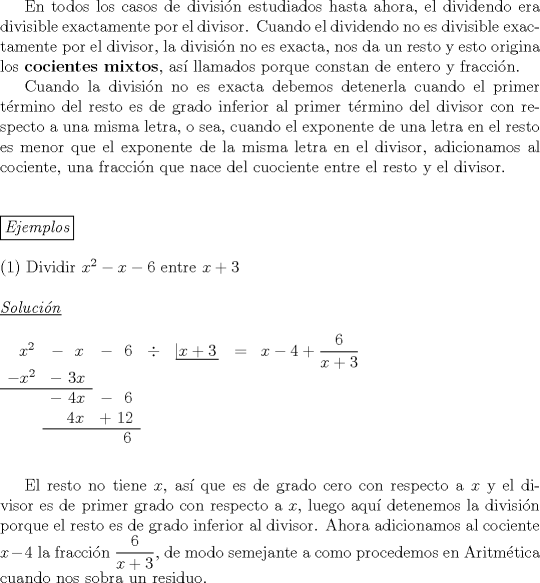 TEX: \indent En todos los casos de divisi\'on estudiados hasta ahora, el dividendo era divisible exactamente por el divisor. Cuando el dividendo no es divisible exactamente por el divisor, la divisi\'on no es exacta, nos da un resto y esto origina los \textbf{cocientes mixtos}, as\'i llamados porque constan de entero y fracci\'on.\\<br />\indent Cuando la divisi\'on no es exacta debemos detenerla cuando el primer t\'ermino del resto es de grado inferior al primer t\'ermino del divisor con respecto a una misma letra, o sea, cuando el exponente de una letra en el resto es menor que el exponente de la misma letra en el divisor, adicionamos al cociente, una fracci\'on que nace del cuociente entre el resto y el divisor.\\<br />\\<br />\\<br />\boxed{\emph{Ejemplos}}\\<br /><br />\noindent (1) Dividir $x^2-x-6$ entre $x+3$\\<br /><br />\noindent \underline {\emph{Soluci\'on}}\\<br /><br />\noindent $\begin{array}{ccccccccccccccc}<br />\ \ x^2&-\ \ x&-\ \ 6&\div&\left| \!{\underline {\,{x+3} \,}} \right.&=&x-4+\dfrac{6}{x+3}\\<br />-x^2&-\ 3x&\\ \cline{0-1}<br />&-\ 4x&-\ \ 6&\\<br />&\ \ \ 4x&+\ 12&\\ \cline{2-3}<br />&&\ \ \ \ 6<br />\end{array}$\\<br />\\<br />\\<br />\indent El resto no tiene $x$, as\'i que es de grado cero con respecto a $x$ y el divisor es de primer grado con respecto a $x$, luego aqu\'i detenemos la divisi\'on porque el resto es de grado inferior al divisor. Ahora adicionamos al cociente $x-4$ la fracci\'on $\dfrac{6}{x+3}$, de modo semejante a como procedemos en Aritm\'etica cuando nos sobra un residuo.