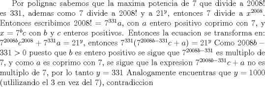 TEX: Por polignac sabemos que la maxima potencia de 7 que divide a $2008!$ es 331, ademas como 7 divide a $2008!$ y a $21^y$, entonces 7 divide a $x^{2008}$. Entonces escribimos $2008!=7^{331}a$, con $a$ entero positivo coprimo con 7, y $x=7^bc$ con $b$ y $c$ enteros positivos. Entonces la ecuacion se transforma en:<br />$7^{2008b}c^{2008}+7^{331}a=21^y$, entonces<br />$7^{331}(7^{2008b-331}c+a)=21^y$<br />Como $2008b-331>0$ puesto que $b$ es entero positivo se sigue que $7^{2008b-331}$ es multiplo de 7, y como $a$ es coprimo con 7, se sigue que la expresion $7^{2008b-331}c+a$ no es multiplo de 7, por lo tanto $y=331$<br />Analogamente encuentras que $y=1000$ (utlilizando el 3 en vez del 7), contradiccion<br />