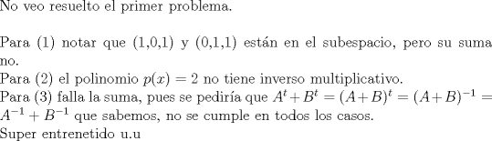 TEX: $ $\\<br />No veo resuelto el primer problema.\\<br />$ $\\<br />Para (1) notar que (1,0,1) y (0,1,1) est\'an en el subespacio, pero su suma no.\\<br />Para (2) el polinomio $p(x)=2$ no tiene inverso multiplicativo.\\<br />Para (3) falla la suma, pues se pedir\'ia que $A^{t}+B^{t}=(A+B)^{t}=(A+B)^{-1}=A^{-1}+B^{-1}$  que sabemos, no se cumple en todos los casos.\\<br />Super entrenetido u.u<br />