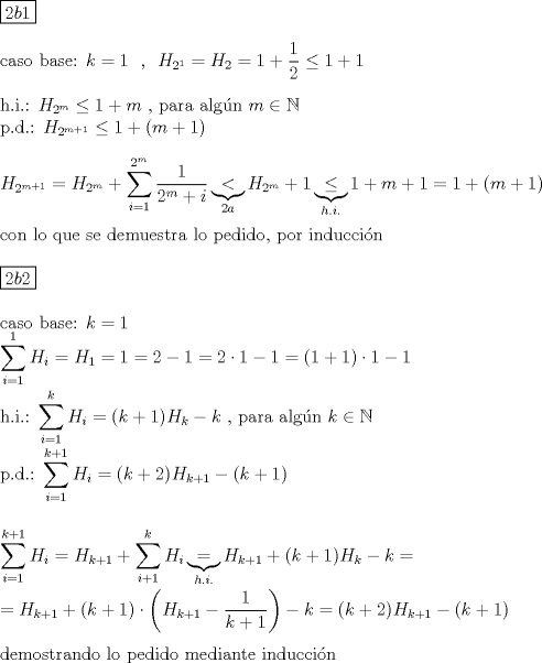 TEX: \noindent $\boxed{2b1}$\\<br />\\<br />caso base:  $k=1\ $ , $\ H_{2^1}=H_2=1+\dfrac{1}{2}\le 1+1$\\<br />\\<br />h.i.: $H_{2^m}\le 1+m$ , para alg\'un $m\in \mathbb{N}$\\<br />p.d.: $H_{2^{m+1}}\le 1+(m+1)$\\<br />\\<br />$H_{2^{m+1}}=H_{2^m}+\displaystyle\sum_{i=1}^{2^m}\dfrac{1}{2^m+i}\displaystyle\underbrace{<}_{2a}H_{2^m}+1\displaystyle\underbrace{\le }_{h.i.}1+m+1=1+(m+1)$\\<br />\\<br />con lo que se demuestra lo pedido, por inducci\'on\\<br />\\<br />$\boxed{2b2}$\\<br />\\<br />caso base: $k=1$\\<br />$\displaystyle\sum_{i=1}^{1}H_i=H_1=1=2-1=2\cdot 1-1=(1+1)\cdot 1-1$\\<br />\\<br />h.i.: $\displaystyle\sum_{i=1}^{k}H_i=(k+1) H_k-k$ , para alg\'un $k\in \mathbb{N}$\\<br />p.d.: $\displaystyle\sum_{i=1}^{k+1}H_i=(k+2) H_{k+1}-(k+1)$\\<br />\\<br />\\<br />$\displaystyle\sum_{i=1}^{k+1}H_i=H_{k+1}+\displaystyle\sum_{i+1}^{k}H_i\displaystyle\underbrace{=}_{h.i.}H_{k+1}+(k+1) H_k-k=$\\<br />\\<br />$=H_{k+1}+(k+1)\cdot \left(H_{k+1}-\dfrac{1}{k+1}\right)-k=(k+2) H_{k+1}-(k+1)$\\<br />\\<br />demostrando lo pedido mediante inducci\'on