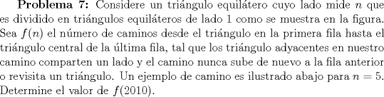 TEX: \textbf {Problema 7:} Considere un tringulo equiltero cuyo lado mide $n$ que es dividido en tringulos equilteros de lado $1$ como se muestra en la figura. Sea $f(n)$ el nmero de caminos desde el tringulo en la primera fila hasta el tringulo central de la ltima fila, tal que los tringulo adyacentes en nuestro camino comparten un lado y el camino nunca sube de nuevo a la fila anterior o revisita un tringulo. Un ejemplo de camino es ilustrado abajo para $n=5$. Determine el valor de $f(2010)$.