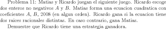 TEX:  Problema 11: Matias y Ricardo juegan el siguiente juego. Ricardo escoge dos enteros no negativos $A$ y $B$. Matias forma una ecuacion cuadratica con coeficientes $A$, $B$, $2008$ (en algun orden). Ricardo gana si la ecuacion tiene dos raices racionales distintas. En caso contrario, gana Matias. <br /><br />Demuestre que Ricardo tiene una estrategia ganadora.