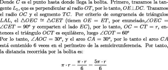 TEX: \noindent Donde $C$ es el punto hasta donde llega la bolita. Primero, trazamos la tangente $L_1$, que es perpendicular al radio $OT$, por lo tanto, $OE\bot{DC}$. Trazamos el radio $OC$ y el segmento $TC$. Por criterio de congruencia de tri\'angulos $LAL$, el $\triangle{OEC}\cong\triangle{CET}$ (tienen $OE=ET$, por enunciado,$\angle{OEC}=\angle{CET}=90^o$ y comparten el lado $EC$), por lo tanto, $OC=CT=r$, entonces el tri\'angulo $OCT$ es equil\'atero, luego $\angle{COT}=60^o$<br /><br />\noindent Por lo tanto, $\angle{AOC}=30^o$, y el arco $CA=30^o$, por lo tanto el arco $CA$ est\'a contenido $6$ veces en el per\'imetro de la semicircunferencia. Por tanto, la distancia recorrida por la bolita es:<br /><br />$$\pi\cdot{r}-\dfrac{\pi\cdot{r}}{6}=\dfrac{5\pi\cdot{r}}{6}$$