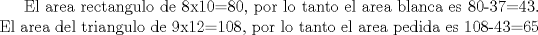 TEX: El area rectangulo de 8x10=80, por lo tanto el area blanca es  80-37=43. El area del triangulo de 9x12=108, por lo tanto el area pedida es 108-43=65