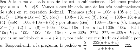 TEX: \noindent Sea $S$ la suma de cada una de las seis combinaciones. Debemos probar que $n=a+b+c|S$. Vamos a escribir cada una de las seis combinaciones de $(abc)$ en su expresion decimal. Tenemos $(abc)=100a+10b+c$ (1). $(acb)=100a+10c+b$ (2). $(bac)=100b+10a+c$ (3). $(bca)=100b+10c+a$ (4). $(cab)=100c+10a+b$ (5) y por ultimo $(cba)=100c+10b+a$ (6). Luego $S=(1)+(2)+...+(6)=100a+100a+10a+10a+a+a+100b+100b+10b+10b+b+b+100c+100c+10c+10c+c+c=222a+222b+2<br />22c=222(a+b+c)$, que es un multiplo de $n=a+b+c$, por ende, este resultado es divisible por $n$. Respondiendo a la pregunta, lo pedido es $\dfrac{S}{n}=\dfrac{222(a+b+c)}{a+b+c}=222$.