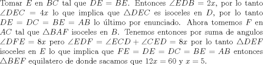 TEX: \noindent Tomar $E$ en $BC$ tal que $DE=BE$. Entonces $\angle EDB=2x$, por lo tanto $\angle DEC=4x$ lo que implica que $\triangle DEC$ es isoceles en $D$, por lo tanto $DE=DC=BE=AB$ lo ltimo por enunciado. Ahora tomemos $F$ en $AC$ tal que $\triangle BAF$ isoceles en $B$. Tenemos entonces por suma de angulos $\angle DFE=8x$ pero $\angle EDF=\angle ECD+\angle CED=8x$ por lo tanto $\triangle DEF$ isoceles en $E$ lo que implica que $FE=DE=DC=BE=AB$ entonces $\triangle BEF$ equilatero de donde sacamos que $12x=60$ y $x=5$.