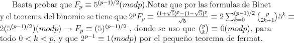 TEX: Basta probar que $F_p\equiv 5^{(p-1)/2}(mod p)$.Notar que por las formulas de Binet y el teorema del binomio se tiene que $2^pF_p\equiv \frac{(1+\sqrt{5})^p - (1-\sqrt{5})^p}{\sqrt{5}}\equiv 2\sum_{k=0}^{(p-1)/2}\binom {p}{2k+1}5^{k}\equiv  2({5^{(p-1)/2}})(mod p)\rightarrow F_p\equiv (5)^{(p-1)/2} $ , donde se uso que $\binom {p}{k}\equiv 0 (mod p)$, para todo $0<k<p$, y que $2^{p-1}\equiv 1(mod p)$ por el pequeo teorema de fermat.  