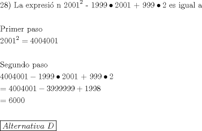 TEX: % MathType!MTEF!2!1!+-<br />% feaafiart1ev1aaatCvAUfeBSjuyZL2yd9gzLbvyNv2CaerbuLwBLn<br />% hiov2DGi1BTfMBaeXatLxBI9gBaerbd9wDYLwzYbItLDharqqtubsr<br />% 4rNCHbGeaGqiVu0Je9sqqrpepC0xbbL8F4rqqrFfpeea0xe9Lq-Jc9<br />% vqaqpepm0xbba9pwe9Q8fs0-yqaqpepae9pg0FirpepeKkFr0xfr-x<br />% fr-xb9adbaqaaeGaciGaaiaabeqaamaabaabaaGceaqabeaacaqGYa<br />% GaaeioaiaabMcacaqGGaGaaeitaiaabggacaqGGaGaaeyzaiaabIha<br />% caqGWbGaaeOCaiaabwgacaqGZbGaaeyAaiaabopacaqGUbGaaeiiai<br />% aabkdacaqGWaGaaeimaiaabgdadaahaaWcbeqaaiaaikdaaaGccaqG<br />% TaGaaeymaiaabMdacaqG5aGaaeyoaiabgkci3kaabkdacaqGWaGaae<br />% imaiaabgdacaqGRaGaaeyoaiaabMdacaqG5aGaeyOiGCRaaeOmaiaa<br />% bccacaqGLbGaae4CaiaabccacaqGPbGaae4zaiaabwhacaqGHbGaae<br />% iBaiaabccacaqGHbaabaaabaGaaeiuaiaabkhacaqGPbGaaeyBaiaa<br />% bwgacaqGYbGaaeiiaiaabchacaqGHbGaae4Caiaab+gaaeaacaqGYa<br />% GaaeimaiaabcdacaqGXaWaaWbaaSqabeaacaaIYaaaaOGaeyypa0Ja<br />% aGinaiaaicdacaaIWaGaaGinaiaaicdacaaIWaGaaGymaaqaaaqaai<br />% aabofacaqGLbGaae4zaiaabwhacaqGUbGaaeizaiaab+gacaqGGaGa<br />% aeiCaiaabggacaqGZbGaae4BaaqaaiaaisdacaaIWaGaaGimaiaais<br />% dacaaIWaGaaGimaiaaigdacqGHsislcaaIXaGaaGyoaiaaiMdacaaI<br />% 5aGaeyOiGCRaaeOmaiaabcdacaqGWaGaaeymaiaabUcacaqG5aGaae<br />% yoaiaabMdacqGHIaYTcaqGYaaabaGaeyypa0JaaGinaiaaicdacaaI<br />% WaGaaGinaiaaicdacaaIWaGaaGymaiabgkHiTiaaiodacaaI5aGaaG<br />% yoaiaaiMdacaaI5aGaaGyoaiaaiMdacqGHRaWkcaaIXaGaaGyoaiaa<br />% iMdacaaI4aaabaGaeyypa0JaaGOnaiaaicdacaaIWaGaaGimaaqaaa<br />% qaamaaL4babaGaamyqaiaadYgacaWG0bGaamyzaiaadkhacaWGUbGa<br />% amyyaiaadshacaWGPbGaamODaiaadggacaqGGaGaamiraaaaaaaa!AFFC!<br />\[<br />\begin{gathered}<br />  {\text{28) La expresi\'o n 2001}}^2 {\text{ - 1999}} \bullet {\text{2001 + 999}} \bullet {\text{2 es igual a}} \hfill \\<br />   \hfill \\<br />  {\text{Primer paso}} \hfill \\<br />  {\text{2001}}^2  = 4004001 \hfill \\<br />   \hfill \\<br />  {\text{Segundo paso}} \hfill \\<br />  4004001 - 1999 \bullet {\text{2001 + 999}} \bullet {\text{2}} \hfill \\<br />   = 4004001 - 3999999 + 1998 \hfill \\<br />   = 6000 \hfill \\<br />   \hfill \\<br />  \boxed{Alternativa{\text{ }}D} \hfill \\ <br />\end{gathered} <br />\]<br />