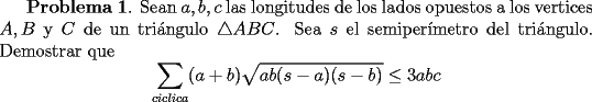 TEX:  {\bf Problema 1}. <br />Sean $a,b,c$ las longitudes de los lados opuestos a los vertices $A,B$ y $C$ de un tri\'angulo $\triangle ABC$.  Sea $s$ el semiper\'{\i}metro del tri\'angulo. Demostrar que<br />\[<br />\sum_{ciclica}(a+b)\sqrt{ab(s-a)(s-b)} \le 3abc<br />\]<br />