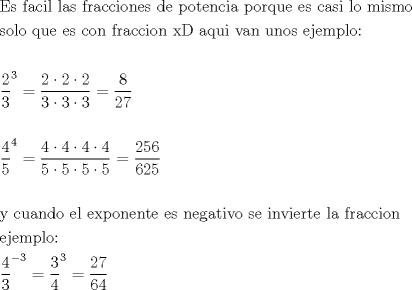 TEX: \[<br />\begin{gathered}<br />  {\text{Es facil las fracciones de potencia porque es casi lo mismo}} \hfill \\<br />  {\text{solo que es con fraccion xD aqui van unos ejemplo:}} \hfill \\<br />   \hfill \\<br />  \frac{{\text{2}}}<br />{{\text{3}}}^3  = \frac{{2 \cdot 2 \cdot 2}}<br />{{3 \cdot 3 \cdot 3}} = \frac{8}<br />{{27}} \hfill \\<br />   \hfill \\<br />  \frac{{\text{4}}}<br />{{\text{5}}}^4  = \frac{{4 \cdot 4 \cdot 4 \cdot 4}}<br />{{5 \cdot 5 \cdot 5 \cdot 5}} = \frac{{256}}<br />{{625}} \hfill \\<br />   \hfill \\<br />  {\text{y cuando el exponente es negativo se invierte la fraccion }} \hfill \\<br />  {\text{ejemplo:}} \hfill \\<br />  \frac{{\text{4}}}<br />{{\text{3}}}^{ - 3}  = \frac{3}<br />{4}^3  = \frac{{27}}<br />{{64}} \hfill \\ <br />\end{gathered} <br />\]<br />