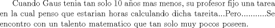 TEX: Cuando Gaus tenia tan solo 10 aos mas menos, su profesor fijo una tarea en la cual penso que estarian horas calculando dicha tareita...Pero...........Se encontro con un talento matematico que tan solo muy pocos poseen.