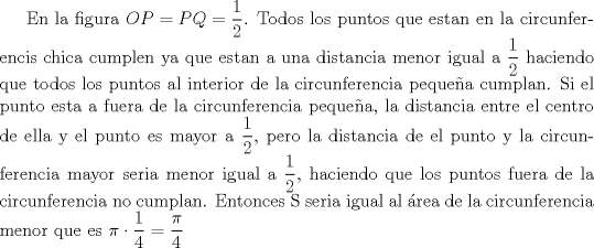 TEX: En la figura $OP=PQ=\dfrac{1}{2}$.<br />Todos los puntos que estan en la circunferencis chica cumplen ya que estan a una distancia menor igual a $\dfrac{1}{2}$ haciendo que todos los puntos al interior de la circunferencia pequea cumplan.<br />Si el punto esta a fuera de la circunferencia pequea, la distancia entre el centro de ella y el punto es mayor a $\dfrac{1}{2}$, pero la distancia de el punto y la circunferencia mayor seria menor igual a $\dfrac{1}{2}$, haciendo que los puntos fuera de la circunferencia no cumplan.<br /> Entonces S seria igual al rea de la circunferencia menor que es $\pi\cdot{\dfrac{1}{4}}=\dfrac{\pi}{4}$