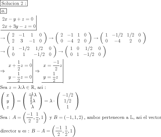 TEX: \[<br />\begin{gathered}<br />  \boxed{{\text{Solucion 2 :}}} \hfill \\<br />  \boxed{a.} \hfill \\<br />  \left. {\underline {\, <br /> \begin{gathered}<br />  2x - y + z = 0 \hfill \\<br />  2x + 3y - z = 0 \hfill \\ <br />\end{gathered}  \,}}\! \right|  \hfill \\<br />   \to \left( {\begin{array}{*{20}c}<br />   2 & { - 1} & 1 & 0  \\<br />   2 & 3 & { - 1} & 0  \\<br /><br /> \end{array} } \right) \to \left( {\begin{array}{*{20}c}<br />   2 & { - 1} & 1 & 0  \\<br />   0 & { - 4} & 2 & 0  \\<br /><br /> \end{array} } \right) \to \left( {\begin{array}{*{20}c}<br />   1 & { - 1/2} & {1/2} & 0  \\<br />   0 & { - 4} & 2 & 0  \\<br /><br /> \end{array} } \right) \hfill \\<br />   \to \left( {\begin{array}{*{20}c}<br />   1 & { - 1/2} & {1/2} & 0  \\<br />   0 & 1 & { - 1/2} & 0  \\<br /><br /> \end{array} } \right) \to \left( {\begin{array}{*{20}c}<br />   1 & 0 & {1/2} & 0  \\<br />   0 & 1 & { - 1/2} & 0  \\<br /><br /> \end{array} } \right) \hfill \\<br />   \Rightarrow \left. {\underline {\, <br /> \begin{gathered}<br />  x + \frac{1}<br />{2}z = 0 \hfill \\<br />  y - \frac{1}<br />{2}z = 0 \hfill \\ <br />\end{gathered}  \,}}\! \right|  \Rightarrow \left. {\underline {\, <br /> \begin{gathered}<br />  x = \frac{{ - 1}}<br />{2}z \hfill \\<br />  y = \frac{1}<br />{2}z \hfill \\ <br />\end{gathered}  \,}}\! \right|  \hfill \\<br />  {\text{Sea  }}z = \lambda {\text{:}}\lambda  \in \mathbb{R}{\text{,  asi :}} \hfill \\<br />  \left( {\begin{array}{*{20}c}<br />   x  \\<br />   y  \\<br />   z  \\<br /><br /> \end{array} } \right) = \left( {\begin{array}{*{20}c}<br />   {\frac{{ - 1}}<br />{2}\lambda }  \\<br />   {\frac{1}<br />{2}\lambda }  \\<br />   \lambda   \\<br /><br /> \end{array} } \right) = \lambda  \cdot \left( {\begin{array}{*{20}c}<br />   { - 1/2}  \\<br />   {1/2}  \\<br />   1  \\<br /><br /> \end{array} } \right) \hfill \\<br />  {\text{Sea :  }}A = \left( {\frac{{ - 1}}<br />{2},\frac{1}<br />{2},1} \right){\text{  y  }}B = \left( { - 1,1,2} \right){\text{, ambos pertenecen a L}}{\text{, asi el vector}} \hfill \\<br />  {\text{director  }}u{\text{ es : }}B - A = \left( {\frac{{ - 1}}<br />{2},\frac{1}<br />{2},1} \right) \hfill \\ <br />\end{gathered} <br />\]