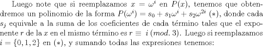 TEX: Luego note que si reemplazamos $x=\omega^i$ en $P(x)$, tenemos que obtendremos un polinomio de la forma $P(\omega^i)=s_0+s_1\omega^i+s_2\omega^{2i}$ ($*$), donde cada $s_j$ equivale a la suma de los coeficientes de cada trmino tales que el exponente $r$ de la $x$ en el mismo trmino es $r\equiv \ i \ (mod. \ 3)$. Luego si reemplazamos $i=\{ 0,1,2\}$ en ($*$), y sumando todas las expresiones tenemos: